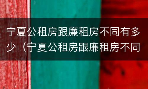 宁夏公租房跟廉租房不同有多少（宁夏公租房跟廉租房不同有多少个）