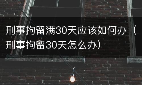 刑事拘留满30天应该如何办（刑事拘留30天怎么办）