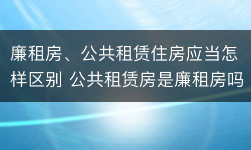 廉租房、公共租赁住房应当怎样区别 公共租赁房是廉租房吗