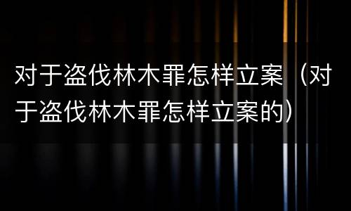 对于盗伐林木罪怎样立案（对于盗伐林木罪怎样立案的）