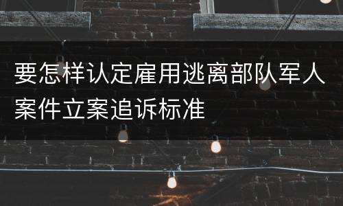 要怎样认定雇用逃离部队军人案件立案追诉标准