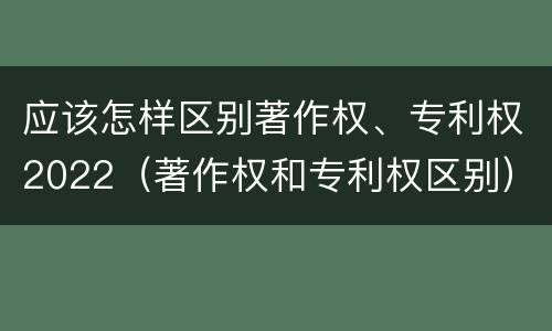 应该怎样区别著作权、专利权2022（著作权和专利权区别）