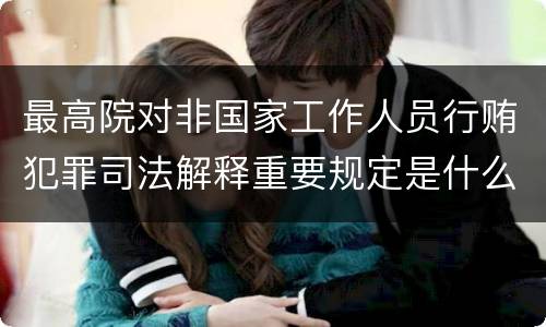 最高院对非国家工作人员行贿犯罪司法解释重要规定是什么