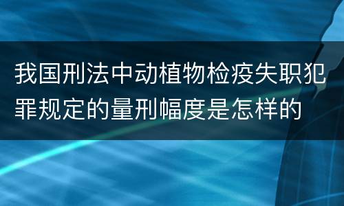 我国刑法中动植物检疫失职犯罪规定的量刑幅度是怎样的