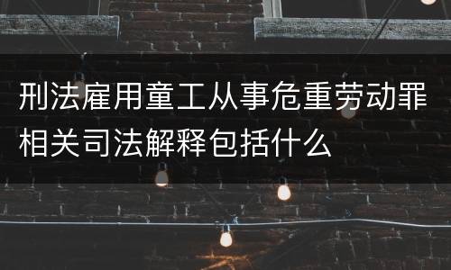 刑法雇用童工从事危重劳动罪相关司法解释包括什么