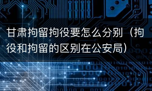甘肃拘留拘役要怎么分别（拘役和拘留的区别在公安局）
