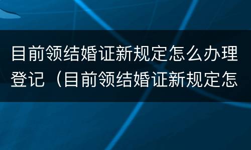 目前领结婚证新规定怎么办理登记（目前领结婚证新规定怎么办理登记的）