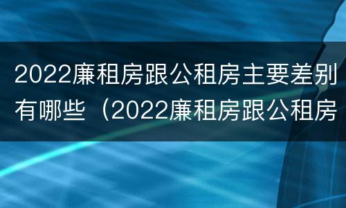 2022廉租房跟公租房主要差别有哪些（2022廉租房跟公租房主要差别有哪些呢）