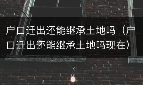 户口迁出还能继承土地吗（户口迁出还能继承土地吗现在）