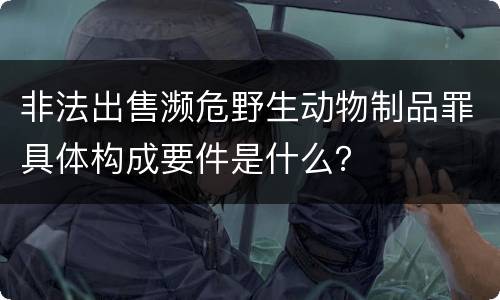 非法出售濒危野生动物制品罪具体构成要件是什么？