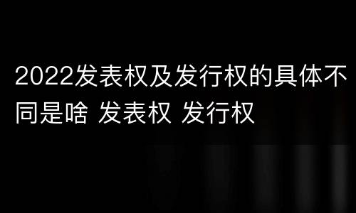 2022发表权及发行权的具体不同是啥 发表权 发行权
