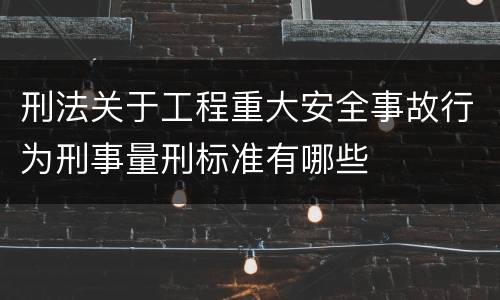 刑法关于工程重大安全事故行为刑事量刑标准有哪些