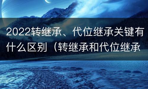 2022转继承、代位继承关键有什么区别（转继承和代位继承区别）