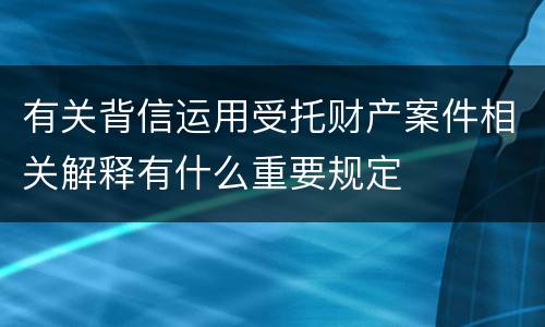 有关背信运用受托财产案件相关解释有什么重要规定