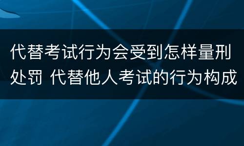 代替考试行为会受到怎样量刑处罚 代替他人考试的行为构成什么罪