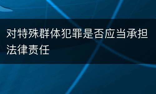 对特殊群体犯罪是否应当承担法律责任