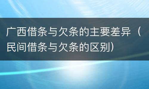 广西借条与欠条的主要差异（民间借条与欠条的区别）
