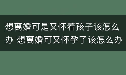 想离婚可是又怀着孩子该怎么办 想离婚可又怀孕了该怎么办