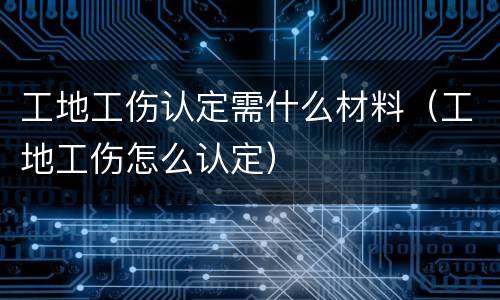 工地工伤认定需什么材料（工地工伤怎么认定）