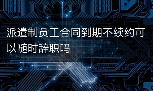 派遣制员工合同到期不续约可以随时辞职吗