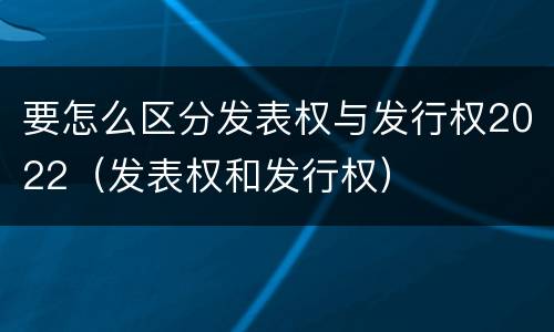 要怎么区分发表权与发行权2022（发表权和发行权）