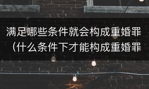 满足哪些条件就会构成重婚罪（什么条件下才能构成重婚罪）