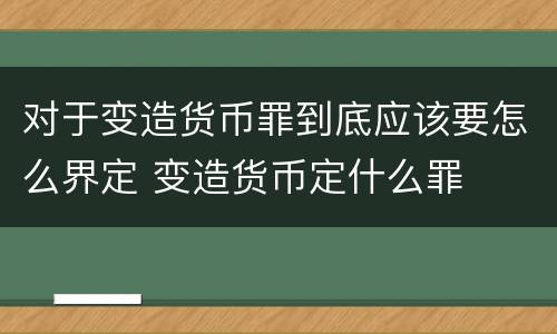 对于变造货币罪到底应该要怎么界定 变造货币定什么罪
