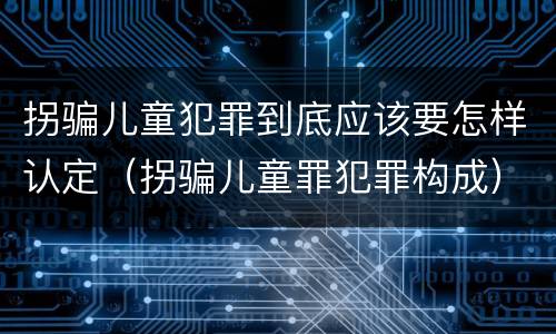 拐骗儿童犯罪到底应该要怎样认定（拐骗儿童罪犯罪构成）