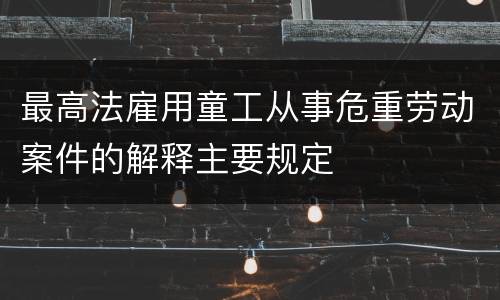 最高法雇用童工从事危重劳动案件的解释主要规定