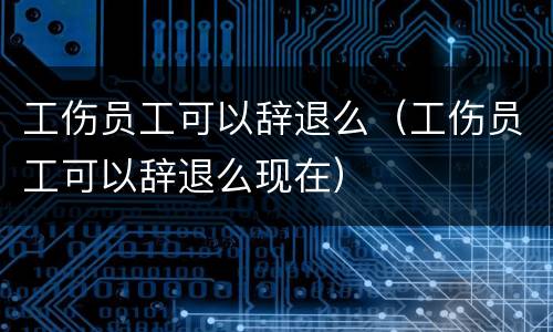 工伤员工可以辞退么（工伤员工可以辞退么现在）