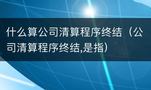 什么算公司清算程序终结（公司清算程序终结,是指）