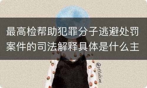 最高检帮助犯罪分子逃避处罚案件的司法解释具体是什么主要规定