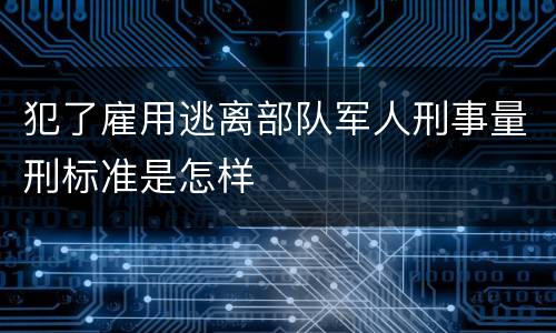 犯了雇用逃离部队军人刑事量刑标准是怎样