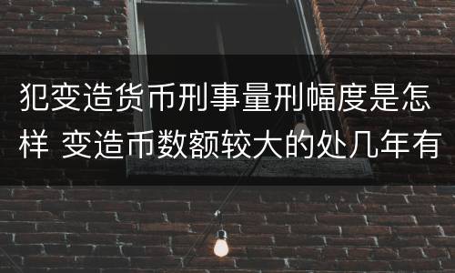 犯变造货币刑事量刑幅度是怎样 变造币数额较大的处几年有期徒刑