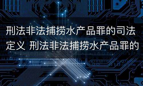 刑法非法捕捞水产品罪的司法定义 刑法非法捕捞水产品罪的司法定义是什么