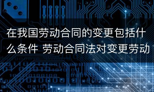 在我国劳动合同的变更包括什么条件 劳动合同法对变更劳动合同有怎样的规定