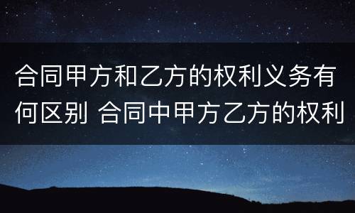 合同甲方和乙方的权利义务有何区别 合同中甲方乙方的权利和义务