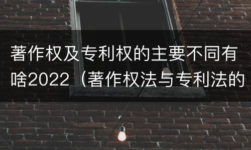 著作权及专利权的主要不同有啥2022（著作权法与专利法的区别）