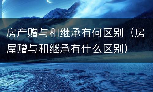 房产赠与和继承有何区别（房屋赠与和继承有什么区别）