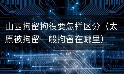 山西拘留拘役要怎样区分（太原被拘留一般拘留在哪里）