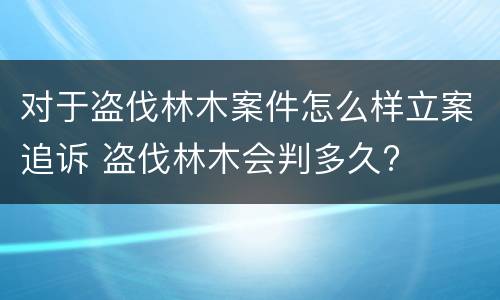 对于盗伐林木案件怎么样立案追诉 盗伐林木会判多久?
