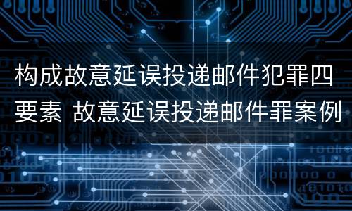 构成故意延误投递邮件犯罪四要素 故意延误投递邮件罪案例