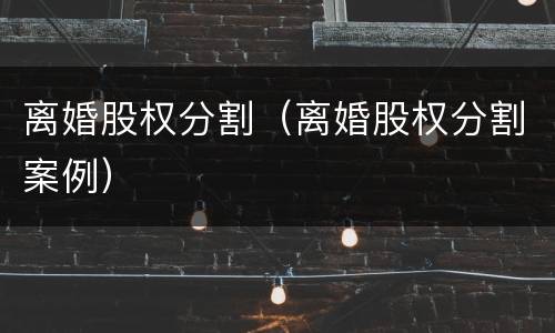 离婚股权分割（离婚股权分割案例）