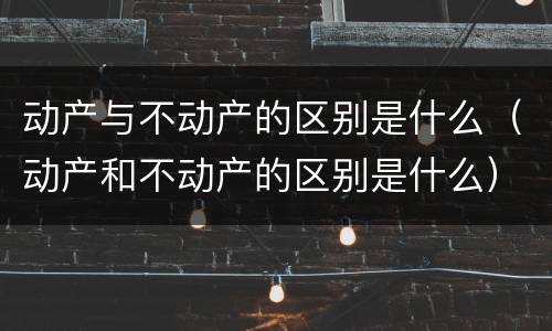 动产与不动产的区别是什么（动产和不动产的区别是什么）