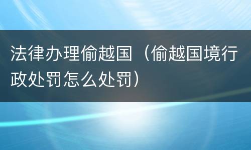 法律办理偷越国（偷越国境行政处罚怎么处罚）