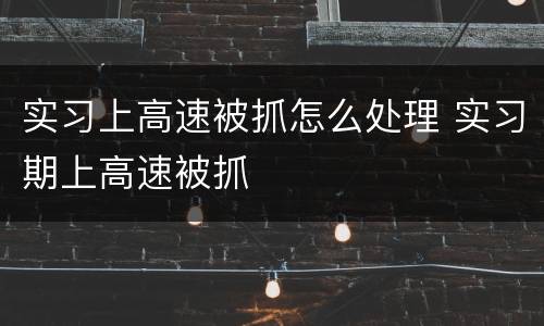 实习上高速被抓怎么处理 实习期上高速被抓