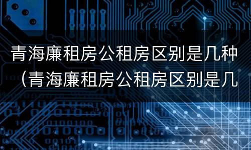 青海廉租房公租房区别是几种（青海廉租房公租房区别是几种房型）