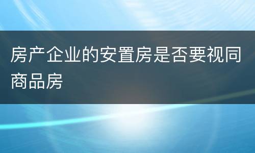 房产企业的安置房是否要视同商品房