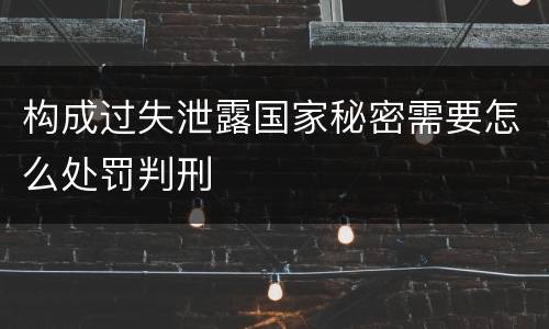 构成过失泄露国家秘密需要怎么处罚判刑