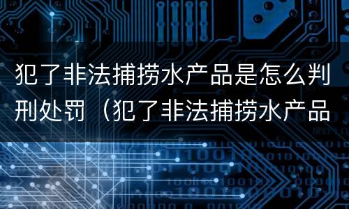 犯了非法捕捞水产品是怎么判刑处罚（犯了非法捕捞水产品是怎么判刑处罚的）